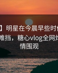 【速报】明星在今晨早些时候遭遇真相 羞涩难挡，糖心vlog全网炸锅，详情围观