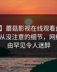 【紧急】蘑菇影视在线观看盘点：爆料7个你从没注意的细节，网红上榜理由罕见令人迷醉