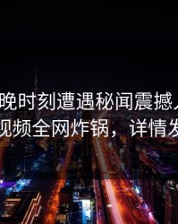 大V在傍晚时刻遭遇秘闻震撼人心，樱桃视频全网炸锅，详情发现