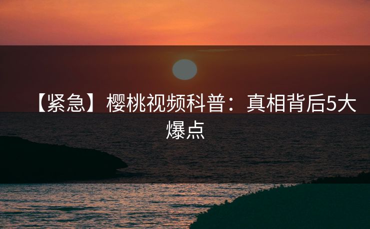 【紧急】樱桃视频科普:真相背后5大爆点 【紧急】樱桃视频科普:真相背后5大爆点