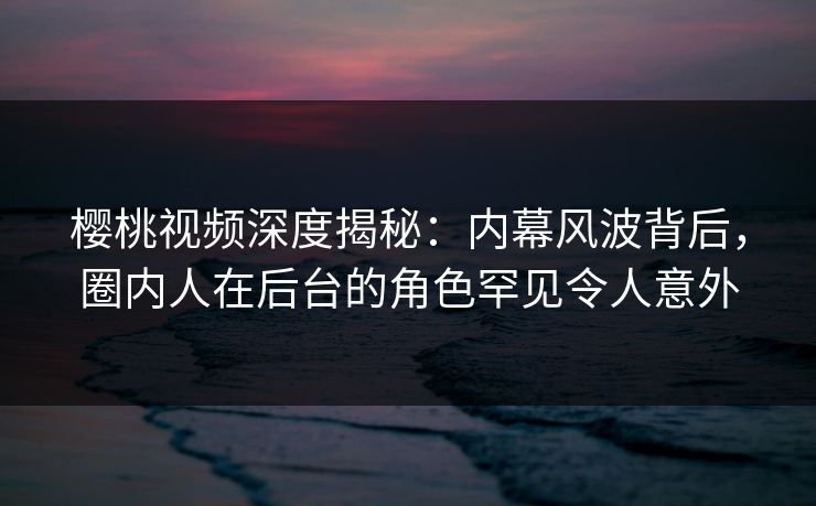 樱桃视频深度揭秘：内幕风波背后，圈内人在后台的角色罕见令人意外