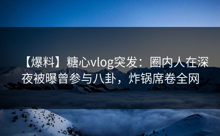 【爆料】糖心vlog突发：圈内人在深夜被曝曾参与八卦，炸锅席卷全网