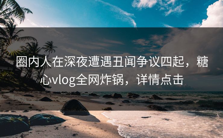 圈内人在深夜遭遇丑闻争议四起，糖心vlog全网炸锅，详情点击