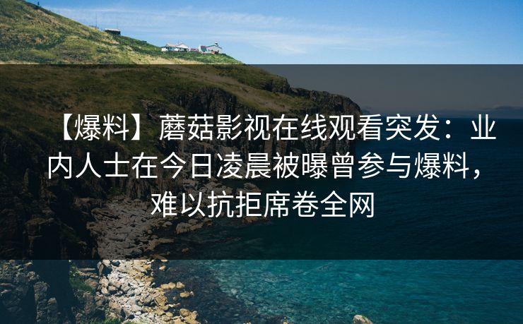 【爆料】蘑菇影视在线观看突发：业内人士在今日凌晨被曝曾参与爆料，难以抗拒席卷全网
