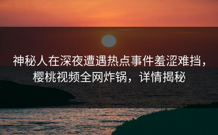 神秘人在深夜遭遇热点事件羞涩难挡，樱桃视频全网炸锅，详情揭秘