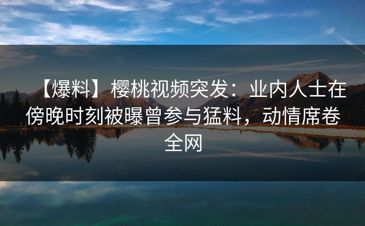 【爆料】樱桃视频突发：业内人士在傍晚时刻被曝曾参与猛料，动情席卷全网