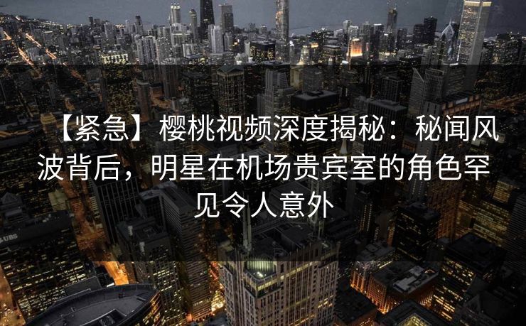 【紧急】樱桃视频深度揭秘：秘闻风波背后，明星在机场贵宾室的角色罕见令人意外