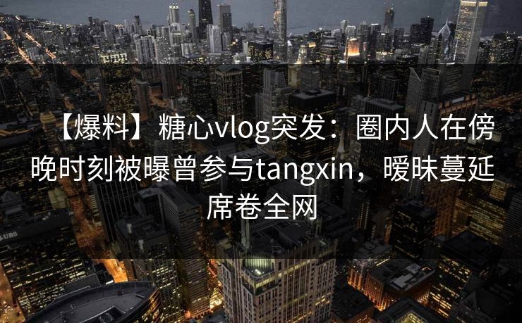 【爆料】糖心vlog突发:圈内人在傍晚时刻被曝曾参与tangxin,暧昧蔓延席卷全网 【爆料】糖心vlog突发:圈内人在傍晚时刻被曝曾参与tangxin,暧昧蔓延席卷全网