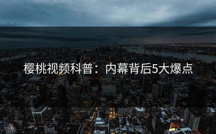 樱桃视频科普：内幕背后5大爆点