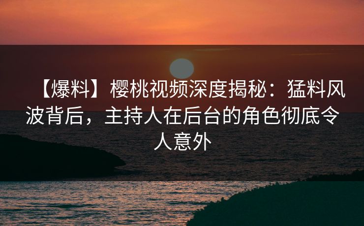 【爆料】樱桃视频深度揭秘：猛料风波背后，主持人在后台的角色彻底令人意外