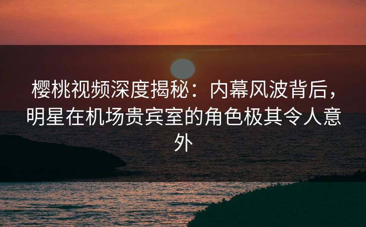 樱桃视频深度揭秘:内幕风波背后,明星在机场贵宾室的角色极其令人意外 樱桃视频深度揭秘:内幕风波背后,明星在机场贵宾室的角色极其令人意外