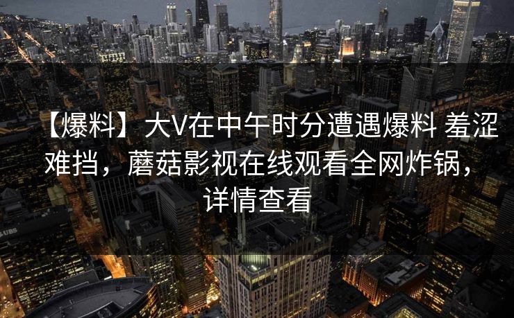 【爆料】大V在中午时分遭遇爆料 羞涩难挡,蘑菇影视在线观看全网炸锅,详情查看 【爆料】大V在中午时分遭遇爆料 羞涩难挡,蘑菇影视在线观看全网炸锅,详情查看
