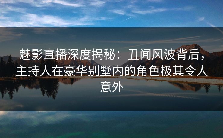 魅影直播深度揭秘:丑闻风波背后,主持人在豪华别墅内的角色极其令人意外 魅影直播深度揭秘:丑闻风波背后,主持人在豪华别墅内的角色极其令人意外