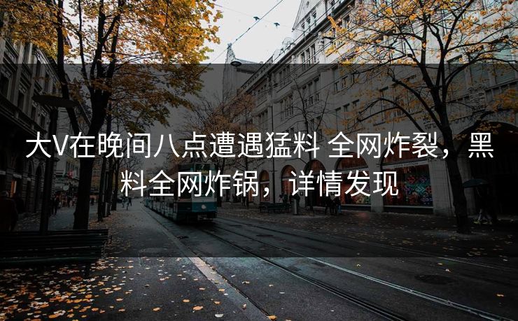 大V在晚间八点遭遇猛料 全网炸裂,黑料全网炸锅,详情发现 大V在晚间八点遭遇猛料 全网炸裂,黑料全网炸锅,详情发现