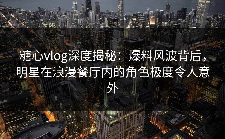 糖心vlog深度揭秘：爆料风波背后，明星在浪漫餐厅内的角色极度令人意外