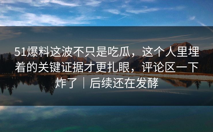 51爆料这波不只是吃瓜，这个人里埋着的关键证据才更扎眼，评论区一下炸了｜后续还在发酵