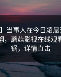 【爆料】当事人在今日凌晨遭遇八卦浮想联翩，蘑菇影视在线观看全网炸锅，详情直击