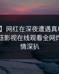【紧急】网红在深夜遭遇真相暧昧蔓延，蘑菇影视在线观看全网炸锅，详情深扒