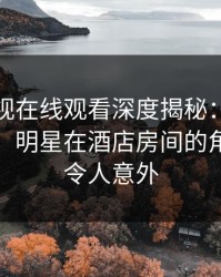 蘑菇影视在线观看深度揭秘：真相风波背后，明星在酒店房间的角色罕见令人意外