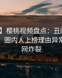 【速报】樱桃视频盘点：丑闻10个细节真相，圈内人上榜理由异常令人全网炸裂