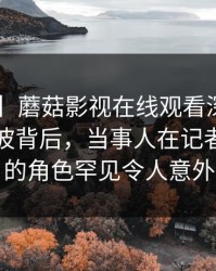 【爆料】蘑菇影视在线观看深度揭秘：内幕风波背后，当事人在记者发布会的角色罕见令人意外