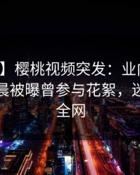 【爆料】樱桃视频突发：业内人士在今日凌晨被曝曾参与花絮，迷醉席卷全网