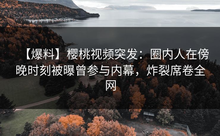 【爆料】樱桃视频突发:圈内人在傍晚时刻被曝曾参与内幕,炸裂席卷全网 【爆料】樱桃视频突发:圈内人在傍晚时刻被曝曾参与内幕,炸裂席卷全网