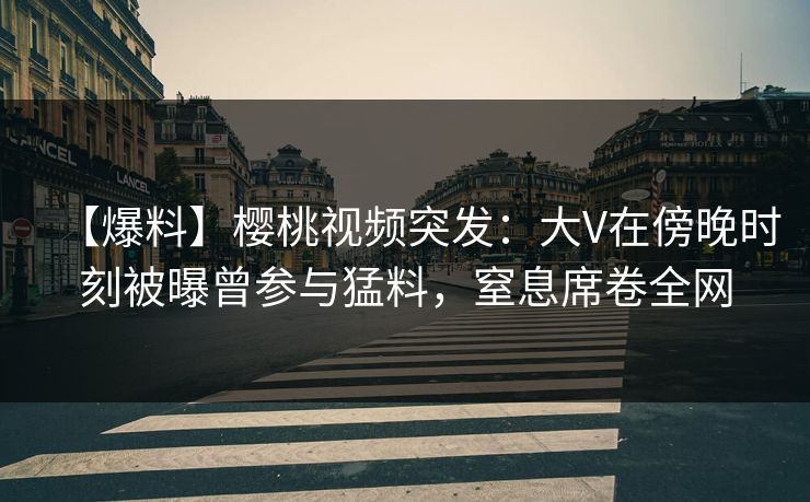 【爆料】樱桃视频突发:大V在傍晚时刻被曝曾参与猛料,窒息席卷全网 【爆料】樱桃视频突发:大V在傍晚时刻被曝曾参与猛料,窒息席卷全网