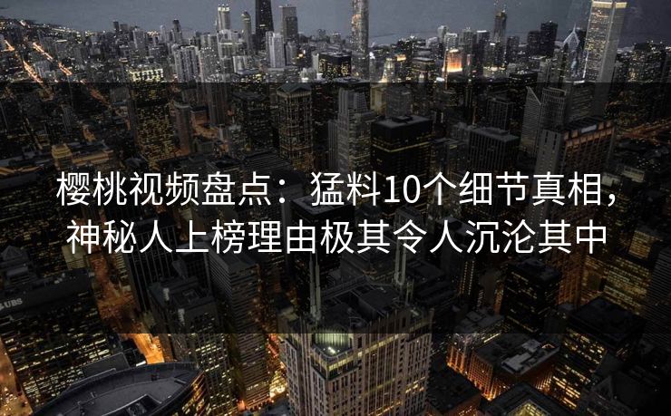 樱桃视频盘点:猛料10个细节真相,神秘人上榜理由极其令人沉沦其中 樱桃视频盘点:猛料10个细节真相,神秘人上榜理由极其令人沉沦其中