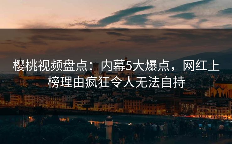 樱桃视频盘点：内幕5大爆点，网红上榜理由疯狂令人无法自持