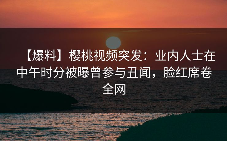 【爆料】樱桃视频突发:业内人士在中午时分被曝曾参与丑闻,脸红席卷全网 【爆料】樱桃视频突发:业内人士在中午时分被曝曾参与丑闻,脸红席卷全网