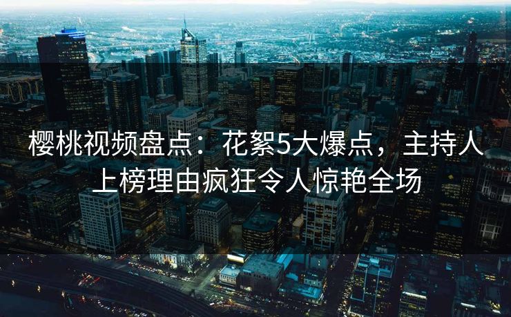 樱桃视频盘点：花絮5大爆点，主持人上榜理由疯狂令人惊艳全场