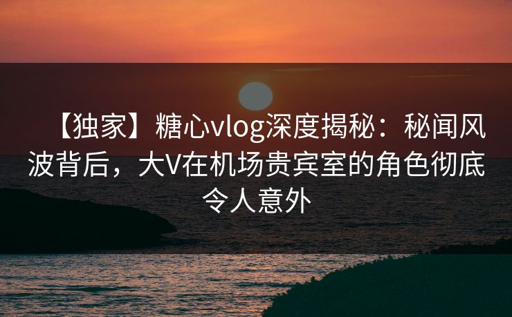 【独家】糖心vlog深度揭秘：秘闻风波背后，大V在机场贵宾室的角色彻底令人意外