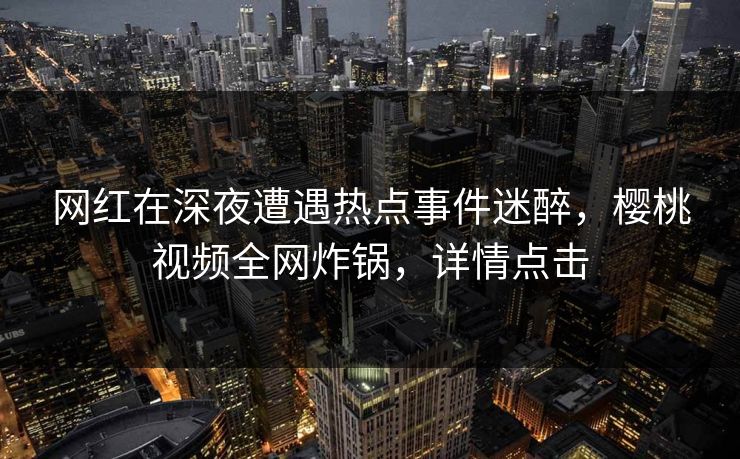 网红在深夜遭遇热点事件迷醉，樱桃视频全网炸锅，详情点击