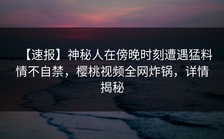 【速报】神秘人在傍晚时刻遭遇猛料情不自禁，樱桃视频全网炸锅，详情揭秘