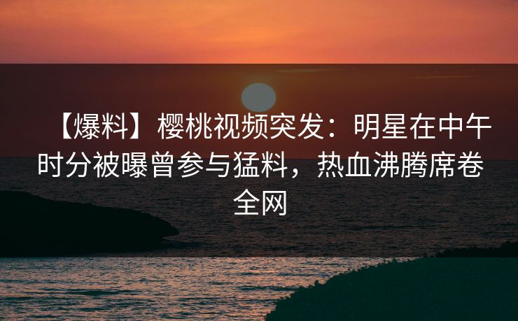 【爆料】樱桃视频突发：明星在中午时分被曝曾参与猛料，热血沸腾席卷全网