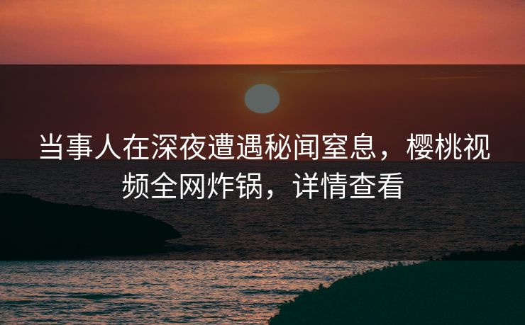 当事人在深夜遭遇秘闻窒息，樱桃视频全网炸锅，详情查看