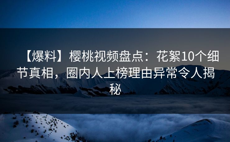 【爆料】樱桃视频盘点：花絮10个细节真相，圈内人上榜理由异常令人揭秘