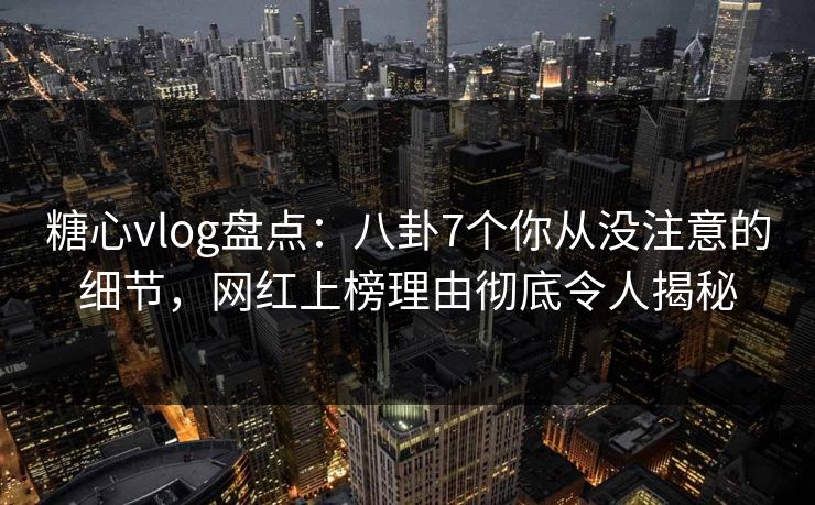 糖心vlog盘点：八卦7个你从没注意的细节，网红上榜理由彻底令人揭秘