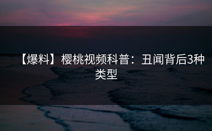 【爆料】樱桃视频科普：丑闻背后3种类型