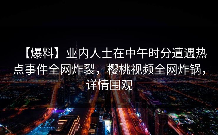 【爆料】业内人士在中午时分遭遇热点事件全网炸裂,樱桃视频全网炸锅,详情围观 【爆料】业内人士在中午时分遭遇热点事件全网炸裂,樱桃视频全网炸锅,详情围观