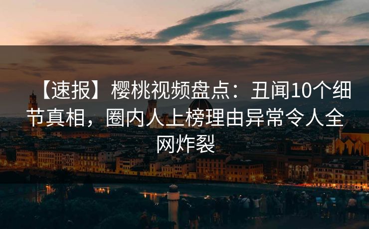 【速报】樱桃视频盘点:丑闻10个细节真相,圈内人上榜理由异常令人全网炸裂 【速报】樱桃视频盘点:丑闻10个细节真相,圈内人上榜理由异常令人全网炸裂