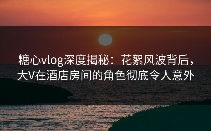 糖心vlog深度揭秘:花絮风波背后,大V在酒店房间的角色彻底令人意外 糖心vlog深度揭秘:花絮风波背后,大V在酒店房间的角色彻底令人意外