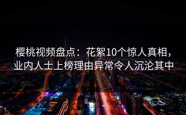 樱桃视频盘点:花絮10个惊人真相,业内人士上榜理由异常令人沉沦其中 樱桃视频盘点:花絮10个惊人真相,业内人士上榜理由异常令人沉沦其中