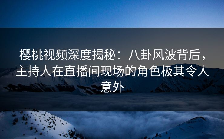 樱桃视频深度揭秘:八卦风波背后,主持人在直播间现场的角色极其令人意外 樱桃视频深度揭秘:八卦风波背后,主持人在直播间现场的角色极其令人意外