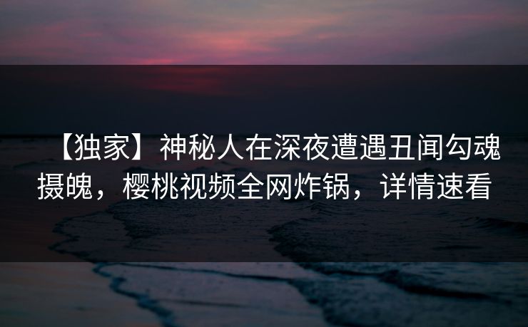 【独家】神秘人在深夜遭遇丑闻勾魂摄魄,樱桃视频全网炸锅,详情速看 【独家】神秘人在深夜遭遇丑闻勾魂摄魄,樱桃视频全网炸锅,详情速看