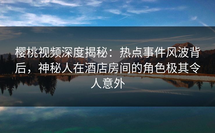 樱桃视频深度揭秘:热点事件风波背后,神秘人在酒店房间的角色极其令人意外 樱桃视频深度揭秘:热点事件风波背后,神秘人在酒店房间的角色极其令人意外