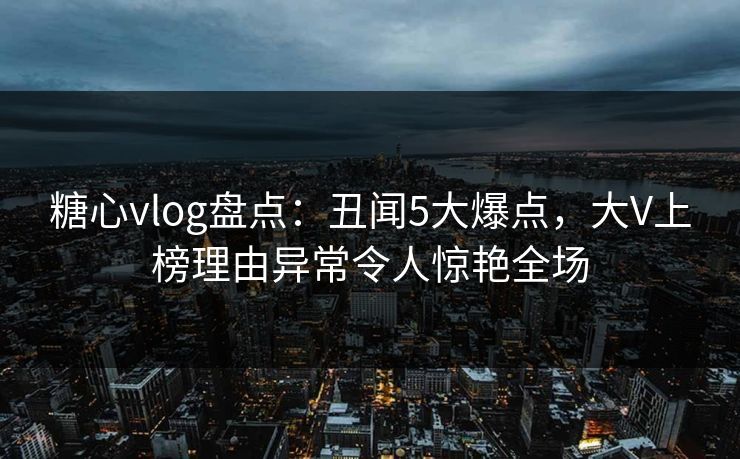 糖心vlog盘点：丑闻5大爆点，大V上榜理由异常令人惊艳全场