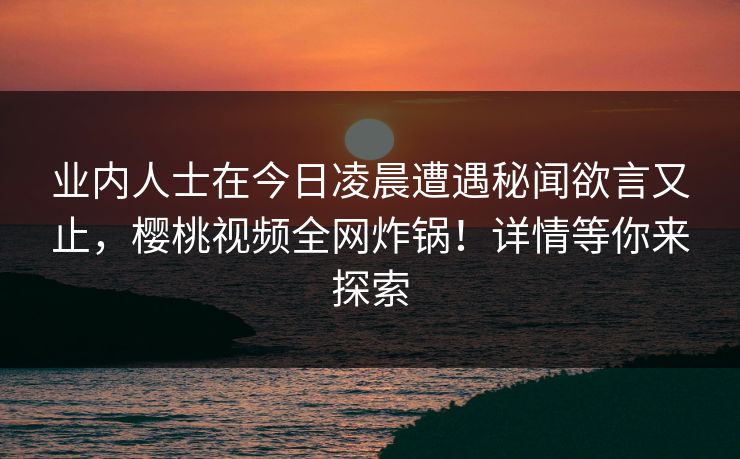 业内人士在今日凌晨遭遇秘闻欲言又止,樱桃视频全网炸锅!详情等你来探索 业内人士在今日凌晨遭遇秘闻欲言又止,樱桃视频全网炸锅!详情等你来探索