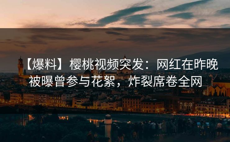 【爆料】樱桃视频突发：网红在昨晚被曝曾参与花絮，炸裂席卷全网